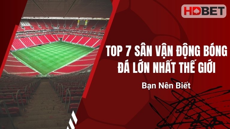 Top 7 Sân Vận Động Bóng Đá Lớn Nhất Thế Giới Bạn Nên Biết